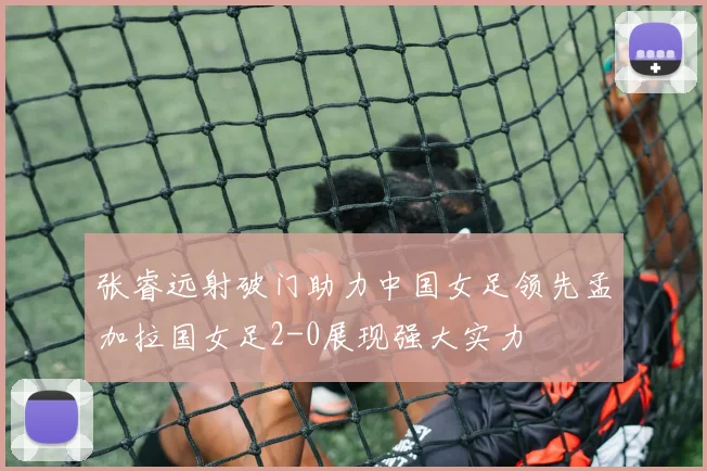 张睿远射破门助力中国女足领先孟加拉国女足2-0展现强大实力