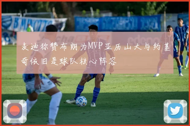 麦迪称赞布朗为MVP亚历山大与约基奇依旧是球队核心阵容