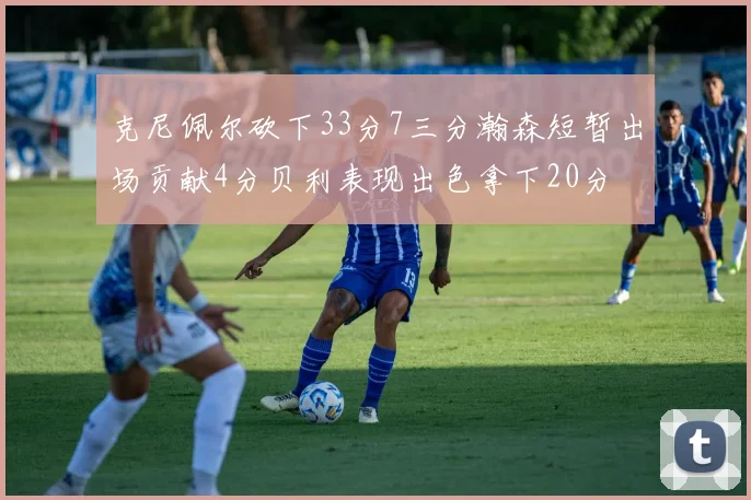 克尼佩尔砍下33分7三分瀚森短暂出场贡献4分贝利表现出色拿下20分