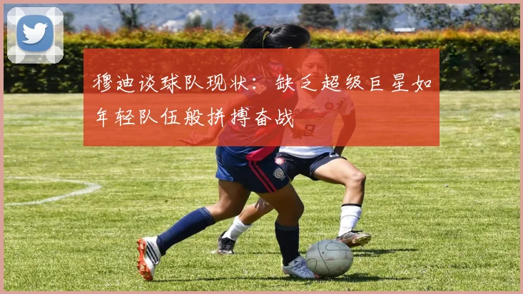 穆迪谈球队现状：缺乏超级巨星如年轻队伍般拼搏奋战