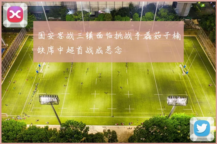 国安客战三镇面临挑战李磊茹子楠缺席中超首战成悬念