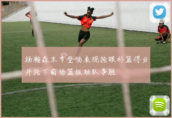 杨瀚森末节登场表现抢眼补篮得分并抢下前场篮板助队争胜