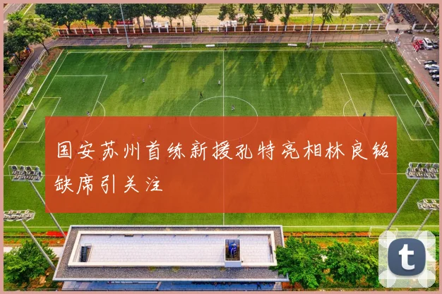 国安苏州首练新援孔特亮相林良铭缺席引关注