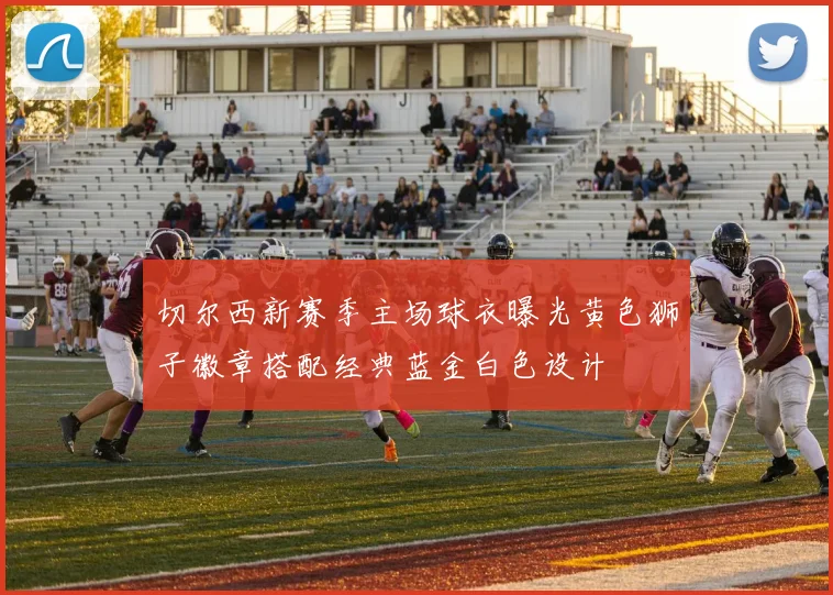 切尔西新赛季主场球衣曝光黄色狮子徽章搭配经典蓝金白色设计