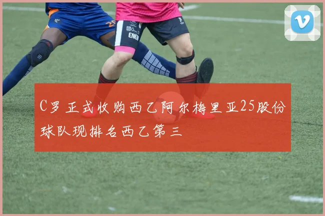 C罗正式收购西乙阿尔梅里亚25股份球队现排名西乙第三