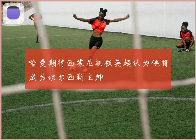 哈曼期待西蒙尼执教英超认为他将成为切尔西新主帅